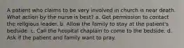 A patient who claims to be very involved in church is near death. What action by the nurse is best? a. Get permission to contact the religious leader. b. Allow the family to stay at the patient's bedside. c. Call the hospital chaplain to come to the bedside. d. Ask if the patient and family want to pray.