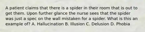 A patient claims that there is a spider in their room that is out to get them. Upon further glance the nurse sees that the spider was just a spec on the wall mistaken for a spider. What is this an example of? A. Hallucination B. Illusion C. Delusion D. Phobia