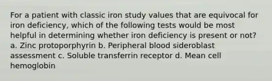 For a patient with classic iron study values that are equivocal for iron deficiency, which of the following tests would be most helpful in determining whether iron deficiency is present or not? a. Zinc protoporphyrin b. Peripheral blood sideroblast assessment c. Soluble transferrin receptor d. Mean cell hemoglobin