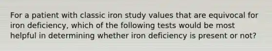 For a patient with classic iron study values that are equivocal for iron deficiency, which of the following tests would be most helpful in determining whether iron deficiency is present or not?