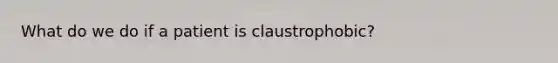 What do we do if a patient is claustrophobic?