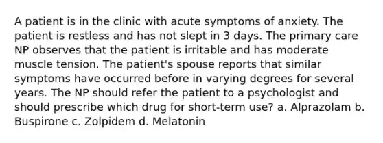 A patient is in the clinic with acute symptoms of anxiety. The patient is restless and has not slept in 3 days. The primary care NP observes that the patient is irritable and has moderate muscle tension. The patient's spouse reports that similar symptoms have occurred before in varying degrees for several years. The NP should refer the patient to a psychologist and should prescribe which drug for short-term use? a. Alprazolam b. Buspirone c. Zolpidem d. Melatonin