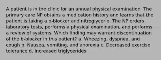 A patient is in the clinic for an annual physical examination. The primary care NP obtains a medication history and learns that the patient is taking a b-blocker and nitroglycerin. The NP orders laboratory tests, performs a physical examination, and performs a review of systems. Which finding may warrant discontinuation of the b-blocker in this patient? a. Wheezing, dyspnea, and cough b. Nausea, vomiting, and anorexia c. Decreased exercise tolerance d. Increased triglycerides