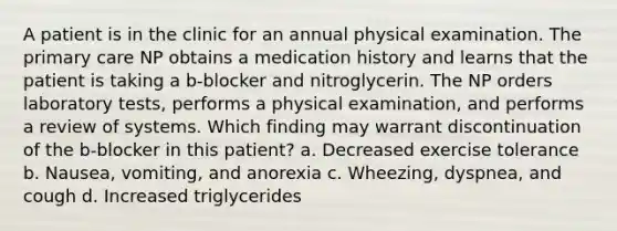 A patient is in the clinic for an annual physical examination. The primary care NP obtains a medication history and learns that the patient is taking a b-blocker and nitroglycerin. The NP orders laboratory tests, performs a physical examination, and performs a review of systems. Which finding may warrant discontinuation of the b-blocker in this patient? a. Decreased exercise tolerance b. Nausea, vomiting, and anorexia c. Wheezing, dyspnea, and cough d. Increased triglycerides