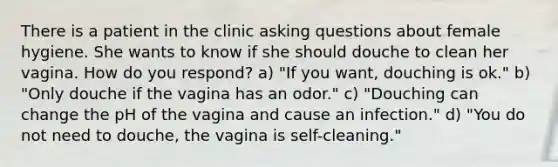 There is a patient in the clinic <a href='https://www.questionai.com/knowledge/kcqzz1sAJu-asking-questions' class='anchor-knowledge'>asking questions</a> about female hygiene. She wants to know if she should douche to clean her vagina. How do you respond? a) "If you want, douching is ok." b) "Only douche if the vagina has an odor." c) "Douching can change the pH of the vagina and cause an infection." d) "You do not need to douche, the vagina is self-cleaning."