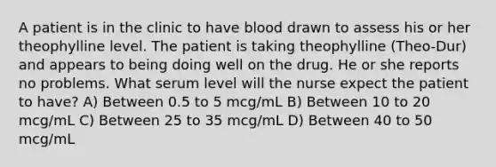 A patient is in the clinic to have blood drawn to assess his or her theophylline level. The patient is taking theophylline (Theo-Dur) and appears to being doing well on the drug. He or she reports no problems. What serum level will the nurse expect the patient to have? A) Between 0.5 to 5 mcg/mL B) Between 10 to 20 mcg/mL C) Between 25 to 35 mcg/mL D) Between 40 to 50 mcg/mL