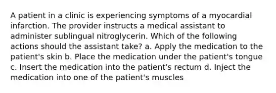 A patient in a clinic is experiencing symptoms of a myocardial infarction. The provider instructs a medical assistant to administer sublingual nitroglycerin. Which of the following actions should the assistant take? a. Apply the medication to the patient's skin b. Place the medication under the patient's tongue c. Insert the medication into the patient's rectum d. Inject the medication into one of the patient's muscles