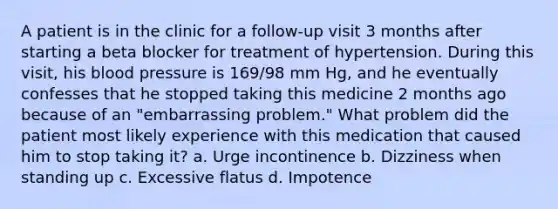 A patient is in the clinic for a follow-up visit 3 months after starting a beta blocker for treatment of hypertension. During this visit, his blood pressure is 169/98 mm Hg, and he eventually confesses that he stopped taking this medicine 2 months ago because of an "embarrassing problem." What problem did the patient most likely experience with this medication that caused him to stop taking it? a. Urge incontinence b. Dizziness when standing up c. Excessive flatus d. Impotence