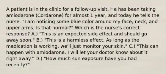 A patient is in the clinic for a follow-up visit. He has been taking amiodarone (Cordarone) for almost 1 year, and today he tells the nurse, "I am noticing some blue color around my face, neck, and upper arms. Is that normal?" Which is the nurse's correct response? A.) "This is an expected side effect and should go away soon." B.) "This is a harmless effect. As long as the medication is working, we'll just monitor your skin." C.) "This can happen with amiodarone. I will let your doctor know about it right away." D.) "How much sun exposure have you had recently?"