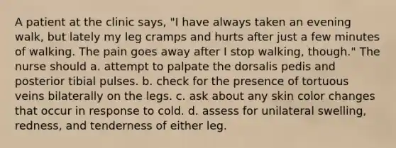 A patient at the clinic says, "I have always taken an evening walk, but lately my leg cramps and hurts after just a few minutes of walking. The pain goes away after I stop walking, though." The nurse should a. attempt to palpate the dorsalis pedis and posterior tibial pulses. b. check for the presence of tortuous veins bilaterally on the legs. c. ask about any skin color changes that occur in response to cold. d. assess for unilateral swelling, redness, and tenderness of either leg.