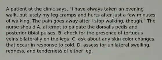 A patient at the clinic says, "I have always taken an evening walk, but lately my leg cramps and hurts after just a few minutes of walking. The pain goes away after I stop walking, though." The nurse should A. attempt to palpate the dorsalis pedis and posterior tibial pulses. B. check for the presence of tortuous veins bilaterally on the legs. C. ask about any skin color changes that occur in response to cold. D. assess for unilateral swelling, redness, and tenderness of either leg.