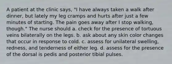 A patient at the clinic says, "I have always taken a walk after dinner, but lately my leg cramps and hurts after just a few minutes of starting. The pain goes away after I stop walking, though." The nurse should a. check for the presence of tortuous veins bilaterally on the legs. b. ask about any skin color changes that occur in response to cold. c. assess for unilateral swelling, redness, and tenderness of either leg. d. assess for the presence of the dorsal is pedis and posterior tibial pulses.