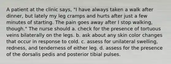 A patient at the clinic says, "I have always taken a walk after dinner, but lately my leg cramps and hurts after just a few minutes of starting. The pain goes away after I stop walking, though." The nurse should a. check for the presence of tortuous veins bilaterally on the legs. b. ask about any skin color changes that occur in response to cold. c. assess for unilateral swelling, redness, and tenderness of either leg. d. assess for the presence of the dorsalis pedis and posterior tibial pulses.