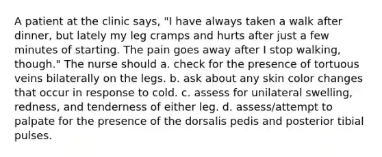 A patient at the clinic says, "I have always taken a walk after dinner, but lately my leg cramps and hurts after just a few minutes of starting. The pain goes away after I stop walking, though." The nurse should a. check for the presence of tortuous veins bilaterally on the legs. b. ask about any skin color changes that occur in response to cold. c. assess for unilateral swelling, redness, and tenderness of either leg. d. assess/attempt to palpate for the presence of the dorsalis pedis and posterior tibial pulses.