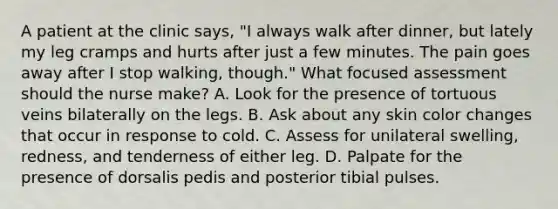 A patient at the clinic says, "I always walk after dinner, but lately my leg cramps and hurts after just a few minutes. The pain goes away after I stop walking, though." What focused assessment should the nurse make? A. Look for the presence of tortuous veins bilaterally on the legs. B. Ask about any skin color changes that occur in response to cold. C. Assess for unilateral swelling, redness, and tenderness of either leg. D. Palpate for the presence of dorsalis pedis and posterior tibial pulses.