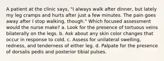 A patient at the clinic says, "I always walk after dinner, but lately my leg cramps and hurts after just a few minutes. The pain goes away after I stop walking, though." Which focused assessment would the nurse make? a. Look for the presence of tortuous veins bilaterally on the legs. b. Ask about any skin color changes that occur in response to cold. c. Assess for unilateral swelling, redness, and tenderness of either leg. d. Palpate for the presence of dorsalis pedis and posterior tibial pulses.