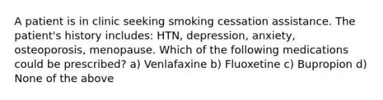 A patient is in clinic seeking smoking cessation assistance. The patient's history includes: HTN, depression, anxiety, osteoporosis, menopause. Which of the following medications could be prescribed? a) Venlafaxine b) Fluoxetine c) Bupropion d) None of the above