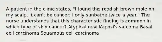 A patient in the clinic states, "I found this reddish brown mole on my scalp. It can't be cancer: I only sunbathe twice a year." The nurse understands that this characteristic finding is common in which type of skin cancer? Atypical nevi Kaposi's sarcoma Basal cell carcinoma Squamous cell carcinoma