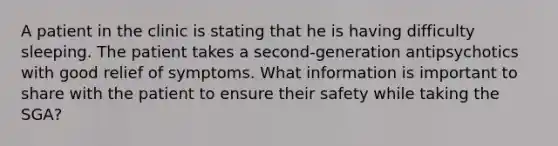 A patient in the clinic is stating that he is having difficulty sleeping. The patient takes a second-generation antipsychotics with good relief of symptoms. What information is important to share with the patient to ensure their safety while taking the SGA?