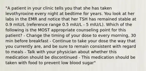 "A patient in your clinic tells you that she has taken levothyroxine every night at bedtime for years. You look at her labs in the EMR and notice that her TSH has remained stable at 0.9 mIU/L (reference range 0.5 mIU/L - 5 mIU/L). Which of the following is the MOST appropriate counseling point for this patient? - Change the timing of your dose to every morning, 30 min before breakfast - Continue to take your dose the way that you currently are, and be sure to remain consistent with regard to meals - Talk with your physician about whether this medication should be discontinued - This medication should be taken with food to prevent low blood sugar"