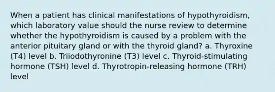 When a patient has clinical manifestations of hypothyroidism, which laboratory value should the nurse review to determine whether the hypothyroidism is caused by a problem with the anterior pituitary gland or with the thyroid gland? a. Thyroxine (T4) level b. Triiodothyronine (T3) level c. Thyroid-stimulating hormone (TSH) level d. Thyrotropin-releasing hormone (TRH) level