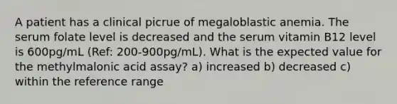 A patient has a clinical picrue of megaloblastic anemia. The serum folate level is decreased and the serum vitamin B12 level is 600pg/mL (Ref: 200-900pg/mL). What is the expected value for the methylmalonic acid assay? a) increased b) decreased c) within the reference range