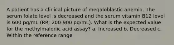 A patient has a clinical picture of megaloblastic anemia. The serum folate level is decreased and the serum vitamin B12 level is 600 pg/mL (RR: 200-900 pg/mL). What is the expected value for the methylmalonic acid assay? a. Increased b. Decreased c. Within the reference range