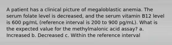 A patient has a clinical picture of megaloblastic anemia. The serum folate level is decreased, and the serum vitamin B12 level is 600 pg/mL (reference interval is 200 to 900 pg/mL). What is the expected value for the methylmalonic acid assay? a. Increased b. Decreased c. Within the reference interval