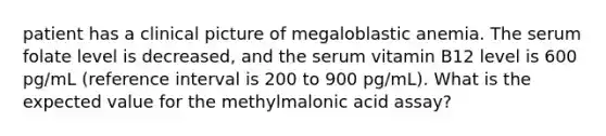 patient has a clinical picture of megaloblastic anemia. The serum folate level is decreased, and the serum vitamin B12 level is 600 pg/mL (reference interval is 200 to 900 pg/mL). What is the expected value for the methylmalonic acid assay?