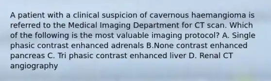 A patient with a clinical suspicion of cavernous haemangioma is referred to the Medical Imaging Department for CT scan. Which of the following is the most valuable imaging protocol? A. Single phasic contrast enhanced adrenals B.None contrast enhanced pancreas C. Tri phasic contrast enhanced liver D. Renal CT angiography