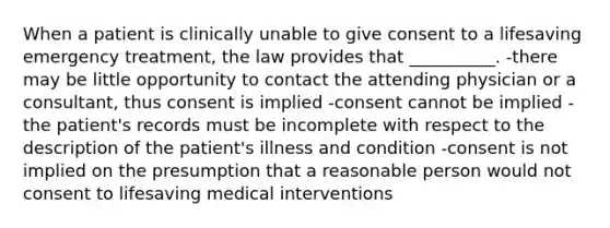 When a patient is clinically unable to give consent to a lifesaving emergency treatment, the law provides that __________. -there may be little opportunity to contact the attending physician or a consultant, thus consent is implied -consent cannot be implied -the patient's records must be incomplete with respect to the description of the patient's illness and condition -consent is not implied on the presumption that a reasonable person would not consent to lifesaving medical interventions