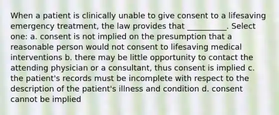 When a patient is clinically unable to give consent to a lifesaving emergency treatment, the law provides that __________. Select one: a. consent is not implied on the presumption that a reasonable person would not consent to lifesaving medical interventions b. there may be little opportunity to contact the attending physician or a consultant, thus consent is implied c. the patient's records must be incomplete with respect to the description of the patient's illness and condition d. consent cannot be implied