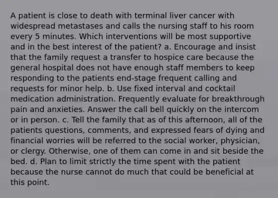 A patient is close to death with terminal liver cancer with widespread metastases and calls the nursing staff to his room every 5 minutes. Which interventions will be most supportive and in the best interest of the patient? a. Encourage and insist that the family request a transfer to hospice care because the general hospital does not have enough staff members to keep responding to the patients end-stage frequent calling and requests for minor help. b. Use fixed interval and cocktail medication administration. Frequently evaluate for breakthrough pain and anxieties. Answer the call bell quickly on the intercom or in person. c. Tell the family that as of this afternoon, all of the patients questions, comments, and expressed fears of dying and financial worries will be referred to the social worker, physician, or clergy. Otherwise, one of them can come in and sit beside the bed. d. Plan to limit strictly the time spent with the patient because the nurse cannot do much that could be beneficial at this point.