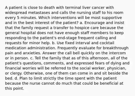 A patient is close to death with terminal liver cancer with widespread metastases and calls the nursing staff to his room every 5 minutes. Which interventions will be most supportive and in the best interest of the patient? a. Encourage and insist that the family request a transfer to hospice care because the general hospital does not have enough staff members to keep responding to the patient's end-stage frequent calling and requests for minor help. b. Use fixed interval and cocktail medication administration. Frequently evaluate for breakthrough pain and anxieties. Answer the call bell quickly on the intercom or in person. c. Tell the family that as of this afternoon, all of the patient's questions, comments, and expressed fears of dying and financial worries will be referred to the social worker, physician, or clergy. Otherwise, one of them can come in and sit beside the bed. d. Plan to limit strictly the time spent with the patient because the nurse cannot do much that could be beneficial at this point.