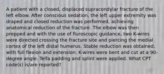 A patient with a closed, displaced supracondylar fracture of the left elbow. After conscious sedation, the left upper extremity was draped and closed reduction was performed, achieving anatomical reduction of the fracture. The elbow was then prepped and with the use of fluroscopic guidance, two K-wires were directed crossing the fracture site and piercing the medial cortex of the left distal humerus. Stable reduction was obtained, with full flexion and extension. K-wires were bent and cut at a 90-degree angle. Telfa padding and splint were applied. What CPT code(s) is/are reported?