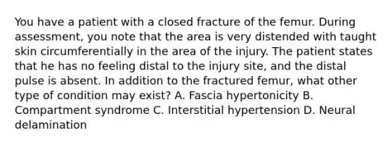 You have a patient with a closed fracture of the femur. During​ assessment, you note that the area is very distended with taught skin circumferentially in the area of the injury. The patient states that he has no feeling distal to the injury​ site, and the distal pulse is absent. In addition to the fractured​ femur, what other type of condition may​ exist? A. Fascia hypertonicity B. Compartment syndrome C. Interstitial hypertension D. Neural delamination