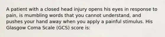 A patient with a closed head injury opens his eyes in response to pain, is mumbling words that you cannot understand, and pushes your hand away when you apply a painful stimulus. His Glasgow Coma Scale (GCS) score is: