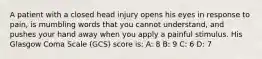 A patient with a closed head injury opens his eyes in response to pain, is mumbling words that you cannot understand, and pushes your hand away when you apply a painful stimulus. His Glasgow Coma Scale (GCS) score is: A: 8 B: 9 C: 6 D: 7