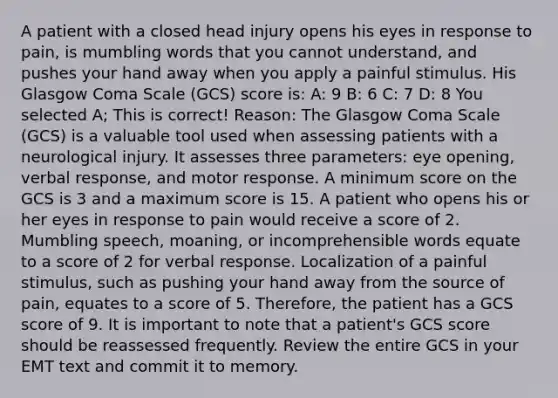 A patient with a closed head injury opens his eyes in response to pain, is mumbling words that you cannot understand, and pushes your hand away when you apply a painful stimulus. His Glasgow Coma Scale (GCS) score is: A: 9 B: 6 C: 7 D: 8 You selected A; This is correct! Reason: The Glasgow Coma Scale (GCS) is a valuable tool used when assessing patients with a neurological injury. It assesses three parameters: eye opening, verbal response, and motor response. A minimum score on the GCS is 3 and a maximum score is 15. A patient who opens his or her eyes in response to pain would receive a score of 2. Mumbling speech, moaning, or incomprehensible words equate to a score of 2 for verbal response. Localization of a painful stimulus, such as pushing your hand away from the source of pain, equates to a score of 5. Therefore, the patient has a GCS score of 9. It is important to note that a patient's GCS score should be reassessed frequently. Review the entire GCS in your EMT text and commit it to memory.