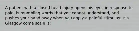 A patient with a closed head injury opens his eyes in response to pain, is mumbling words that you cannot understand, and pushes your hand away when you apply a painful stimulus. His Glasgow coma scale is: