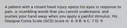 A patient with a closed head injury opens his eyes in response to pain, is mumbling words that you cannot understand, and pushes your hand away when you apply a painful stimulus. His Glasgow Coma Scale (GCS) score is: A: 8 B: 6 C: 7 D: 9