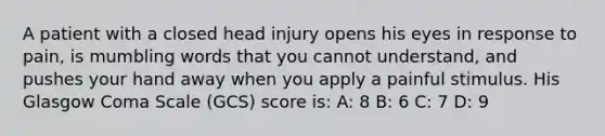 A patient with a closed head injury opens his eyes in response to pain, is mumbling words that you cannot understand, and pushes your hand away when you apply a painful stimulus. His Glasgow Coma Scale (GCS) score is: A: 8 B: 6 C: 7 D: 9