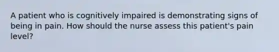 A patient who is cognitively impaired is demonstrating signs of being in pain. How should the nurse assess this patient's pain level?