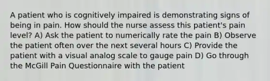 A patient who is cognitively impaired is demonstrating signs of being in pain. How should the nurse assess this patient's pain level? A) Ask the patient to numerically rate the pain B) Observe the patient often over the next several hours C) Provide the patient with a visual analog scale to gauge pain D) Go through the McGill Pain Questionnaire with the patient