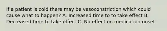 If a patient is cold there may be vasoconstriction which could cause what to happen? A. Increased time to to take effect B. Decreased time to take effect C. No effect on medication onset