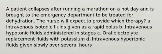 A patient collapses after running a marathon on a hot day and is brought to the emergency department to be treated for dehydration. The nurse will expect to provide which therapy? a. Intravenous isotonic fluids given as a rapid bolus b. Intravenous hypotonic fluids administered in stages c. Oral electrolyte replacement fluids with potassium d. Intravenous hypertonic fluids given slowly over several hours