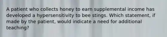 A patient who collects honey to earn supplemental income has developed a hypersensitivity to bee stings. Which statement, if made by the patient, would indicate a need for additional teaching?