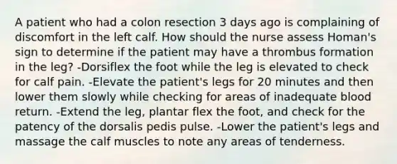 A patient who had a colon resection 3 days ago is complaining of discomfort in the left calf. How should the nurse assess Homan's sign to determine if the patient may have a thrombus formation in the leg? -Dorsiflex the foot while the leg is elevated to check for calf pain. -Elevate the patient's legs for 20 minutes and then lower them slowly while checking for areas of inadequate blood return. -Extend the leg, plantar flex the foot, and check for the patency of the dorsalis pedis pulse. -Lower the patient's legs and massage the calf muscles to note any areas of tenderness.