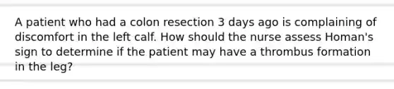 A patient who had a colon resection 3 days ago is complaining of discomfort in the left calf. How should the nurse assess Homan's sign to determine if the patient may have a thrombus formation in the leg?