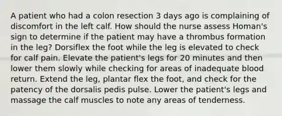 A patient who had a colon resection 3 days ago is complaining of discomfort in the left calf. How should the nurse assess Homan's sign to determine if the patient may have a thrombus formation in the leg? Dorsiflex the foot while the leg is elevated to check for calf pain. Elevate the patient's legs for 20 minutes and then lower them slowly while checking for areas of inadequate blood return. Extend the leg, plantar flex the foot, and check for the patency of the dorsalis pedis pulse. Lower the patient's legs and massage the calf muscles to note any areas of tenderness.